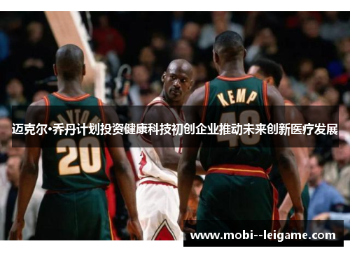 迈克尔·乔丹计划投资健康科技初创企业推动未来创新医疗发展 迈克尔·乔丹计划投资健康科技初创企业推动未来创新医疗发展