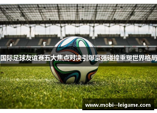 国际足球友谊赛五大焦点对决引爆豪强碰撞重塑世界格局 国际足球友谊赛五大焦点对决引爆豪强碰撞重塑世界格局